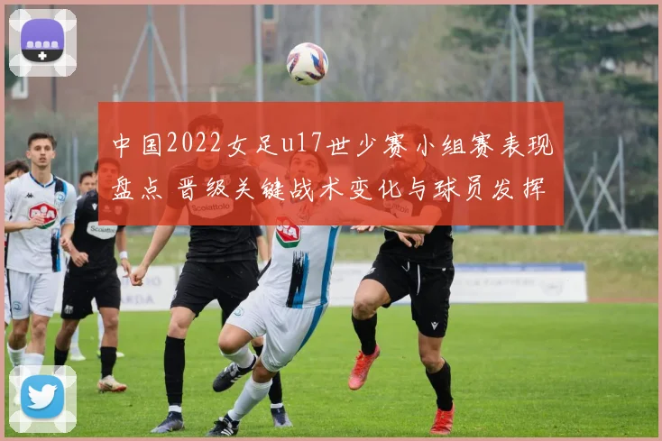 中国2022女足u17世少赛小组赛表现盘点 晋级关键战术变化与球员发挥