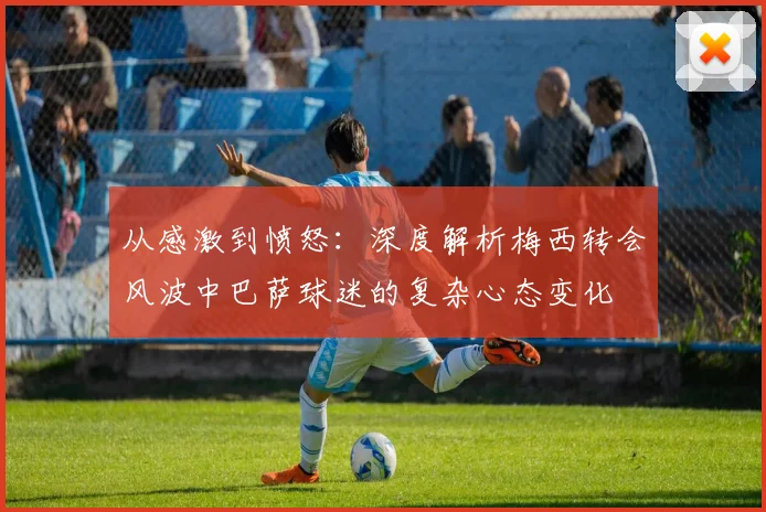 从感激到愤怒：深度解析梅西转会风波中巴萨球迷的复杂心态变化