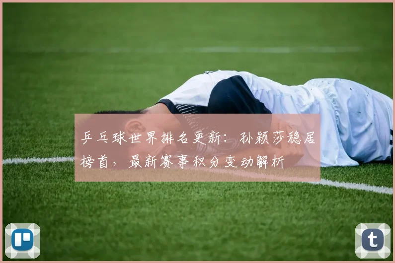 乒乓球世界排名更新：孙颖莎稳居榜首，最新赛事积分变动解析