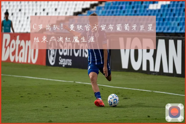 C罗离队！曼联官方宣布葡萄牙巨星结束二次红魔生涯