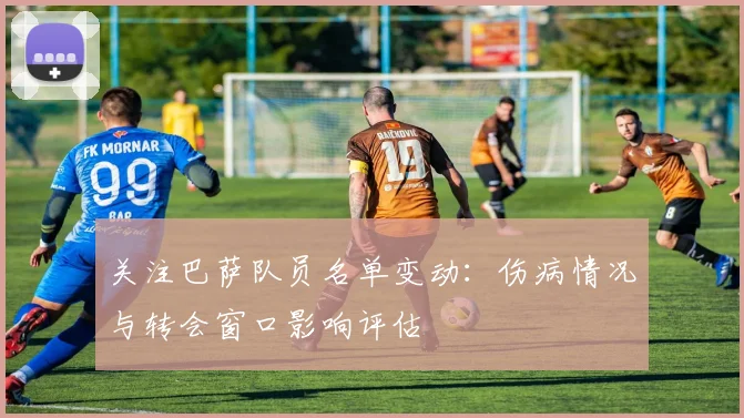 关注巴萨队员名单变动:伤病情况与转会窗口影响评估
