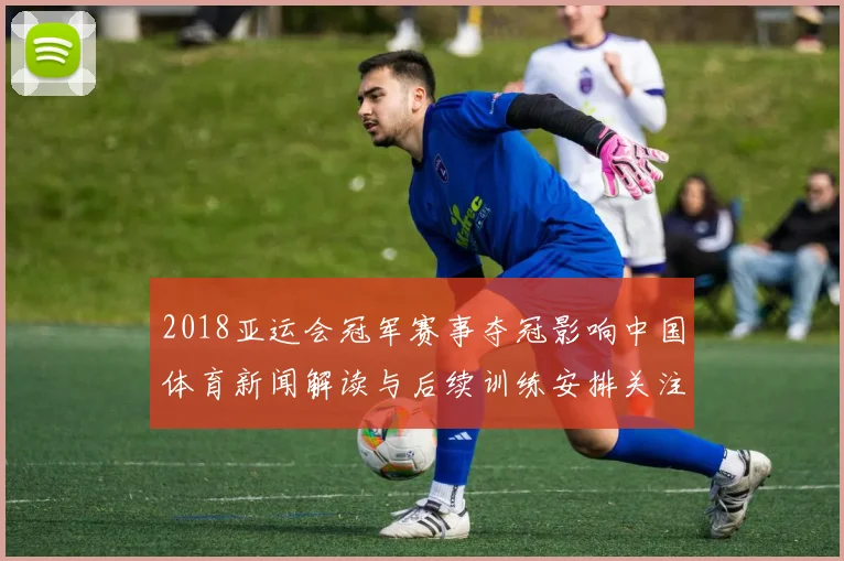 2018亚运会冠军赛事夺冠影响中国体育新闻解读与后续训练安排关注