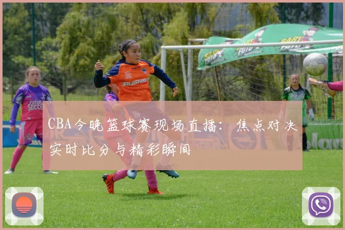 CBA今晚篮球赛现场直播：焦点对决实时比分与精彩瞬间