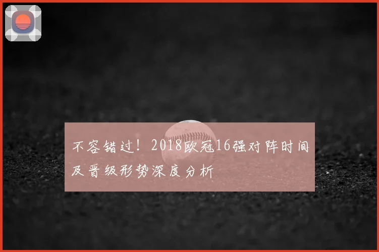 不容错过！2018欧冠16强对阵时间及晋级形势深度分析