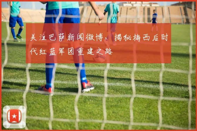 关注巴萨新闻微博,揭秘梅西后时代红蓝军团重建之路