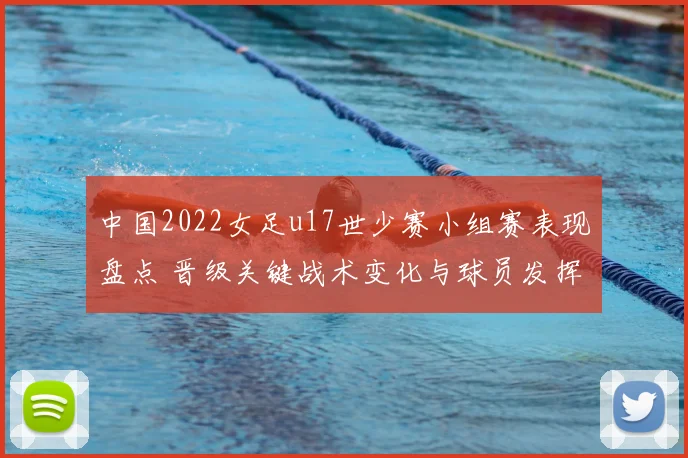 中国2022女足u17世少赛小组赛表现盘点 晋级关键战术变化与球员发挥