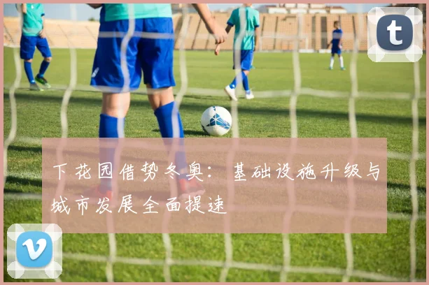 下花园借势冬奥：基础设施升级与城市发展全面提速